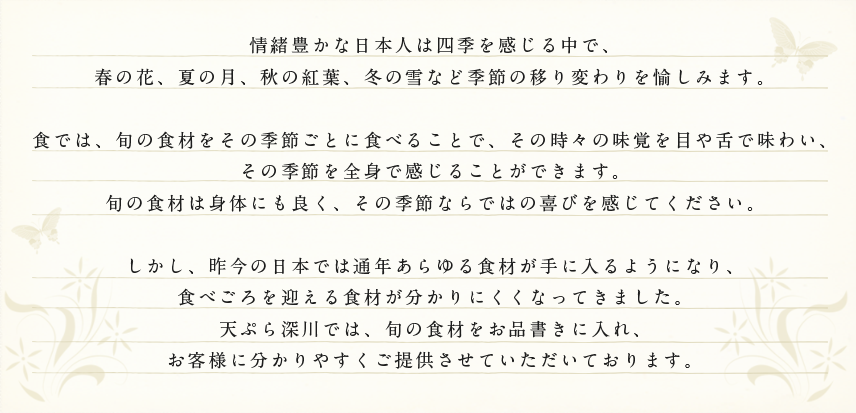 情緒豊かな日本人は四季を感じる中で、春の花、夏の月、秋の紅葉、冬の雪など季節の移り変わりを愉しみます。

食では、旬の食材をその季節ごとに食べることで、その時々の味覚を目や舌で味わい、その季節を全身で感じることができます。
旬の食材は身体にも良く、その季節ならではの喜びを感じてください。

しかし、昨今の日本では通年あらゆる食材が手に入るようになり、食べごろを迎える食材が分かりにくくなってきました。そんな時代だからこそ、天ぷら深川では、旬の食材をお品書きに入れ、
お客様に分かりやすくご提供させていただいております。