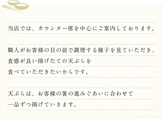 当店では、カウンター席を中心にご案内しております。
職人がお客様の目の前で調理する様子を見ていただき、食感が良い揚げたての天ぷらを食べていただきたいからです。
関西では調理場で揚げたものを出す店が多いのですが、当店ではカウンター席にこだわり、天ぷらをご提供させていただいております。