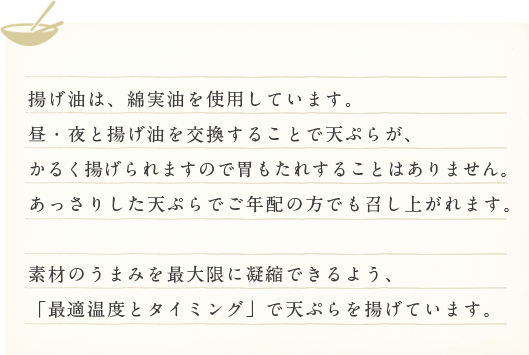 揚げ油は天ぷらの香りを決定付ける重要な要素です。
１回で全て交換するので、天ぷらが胃にもたれにくくおいしく召し上がれます。また長時間、空気に触れてしまい、酸化してしまうこともありません。

サクッ！小気味良い歯応え、サッパリしていて油臭くない天ぷらをご賞味ください。