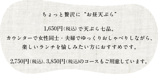 ちょっと贅沢に「お昼天ぷら」1,650円（税込）で天ぷら七品。カウンターで女性同士・夫婦でゆっくりおしゃべりしながら、楽しいランチを愉しみたい方におすすめです。2,750円（税込）、3,850円（税込）のコースもご用意しています。