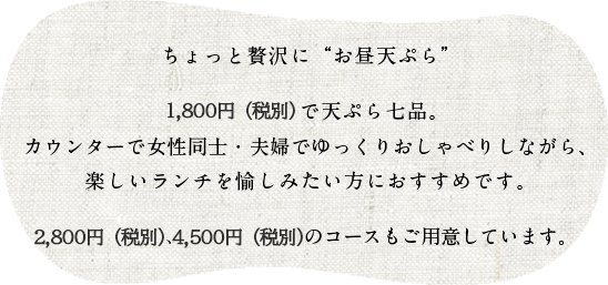 ちょっと贅沢に「お昼天ぷら」

1,650円（税込）で天ぷら七品。
カウンターで女性同士・夫婦でゆっくりおしゃべりしながら、楽しいランチを愉しみたい方におすすめです。

2,750円（税込）、3,850円（税込）のコースもご用意しています。