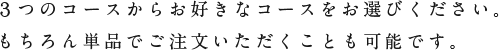 ３つのコースからお好きなコースをお選びください。
もちろん単品でご注文いただくことも可能です。