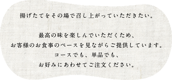 揚げたてをその場で召し上がっていただきたい。

最高の味を楽しんでいただくため、お客様のお食事のペースを見ながらご提供しています。
コースでも、単品でも、お好みにあわせてご注文ください。