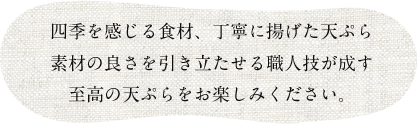 四季を感じる食材、丁寧に揚げた天ぷら
素材の良さを引き立たせる職人技が成す
至高の天ぷらをお楽しみください。